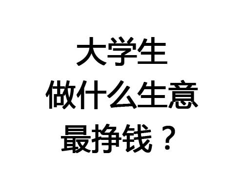 大学生做什么生意最挣钱？最适合大学生值得做的赚钱生意！