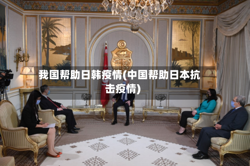 我国帮助日韩疫情(中国帮助日本抗击疫情)