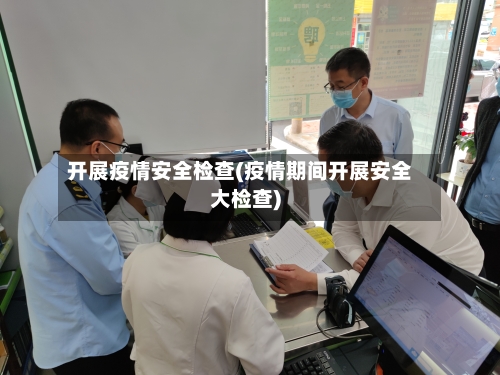 开展疫情安全检查(疫情期间开展安全大检查)-第2张图片