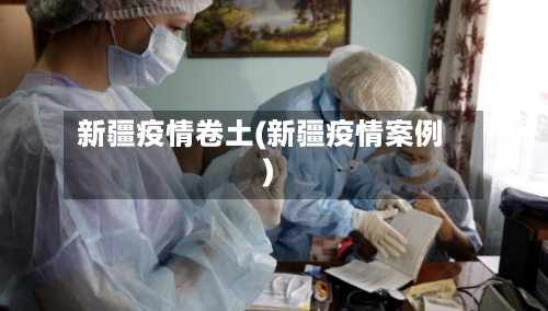 新疆疫情卷土(新疆疫情案例)