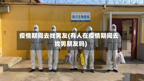 疫情期间去找男友(有人在疫情期间去找男朋友吗)