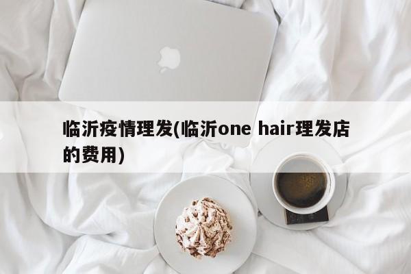 临沂疫情理发(临沂one hair理发店的费用)