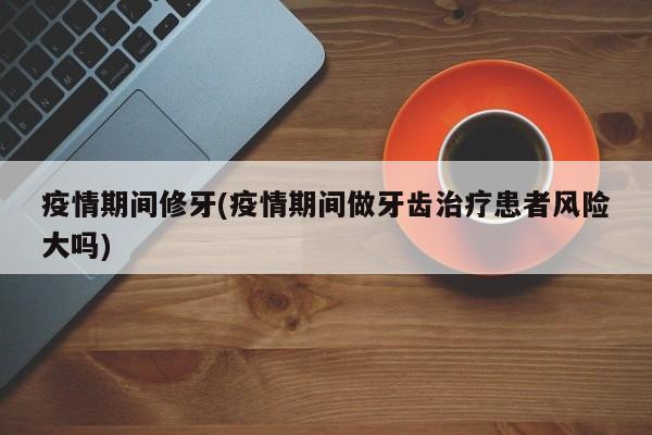 疫情期间修牙(疫情期间做牙齿治疗患者风险大吗)