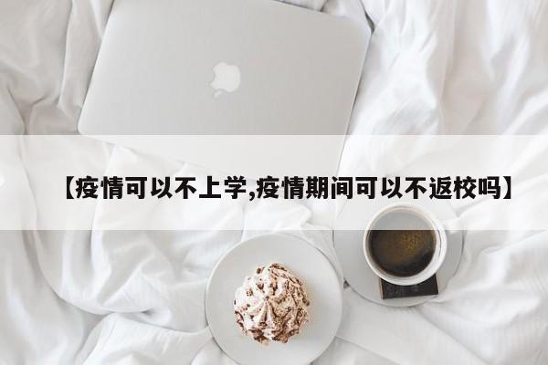 【疫情可以不上学,疫情期间可以不返校吗】