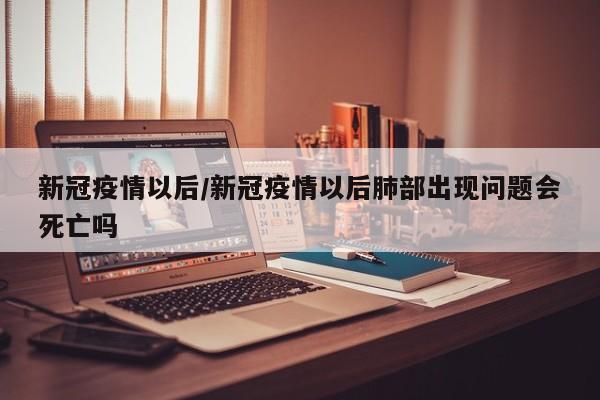 新冠疫情以后/新冠疫情以后肺部出现问题会死亡吗