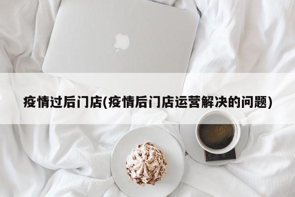 疫情过后门店(疫情后门店运营解决的问题)