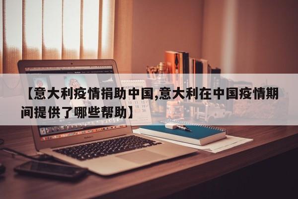 【意大利疫情捐助中国,意大利在中国疫情期间提供了哪些帮助】
