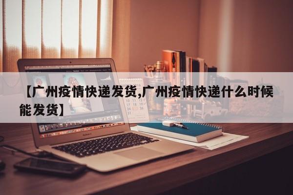 【广州疫情快递发货,广州疫情快递什么时候能发货】