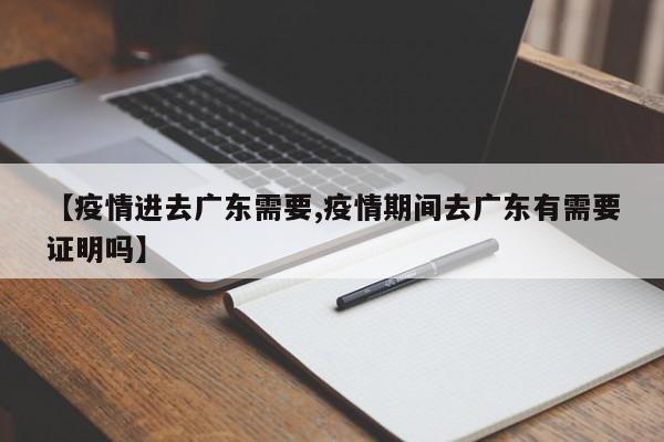 【疫情进去广东需要,疫情期间去广东有需要证明吗】