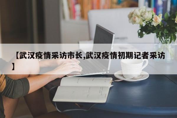 【武汉疫情采访市长,武汉疫情初期记者采访】