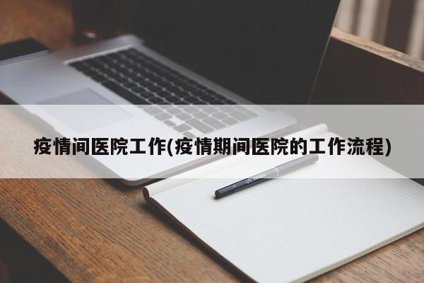 疫情间医院工作(疫情期间医院的工作流程)