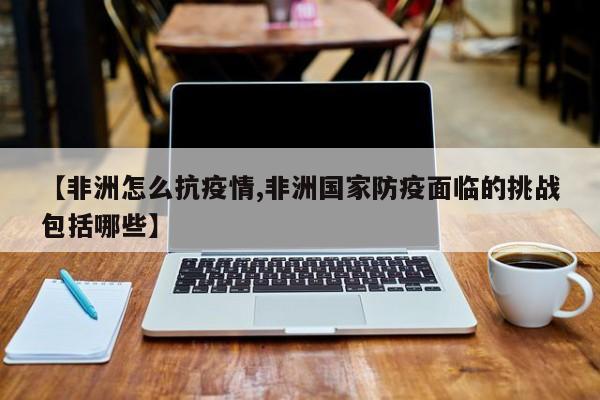 【非洲怎么抗疫情,非洲国家防疫面临的挑战包括哪些】
