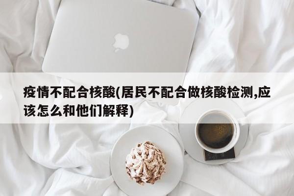 疫情不配合核酸(居民不配合做核酸检测,应该怎么和他们解释)