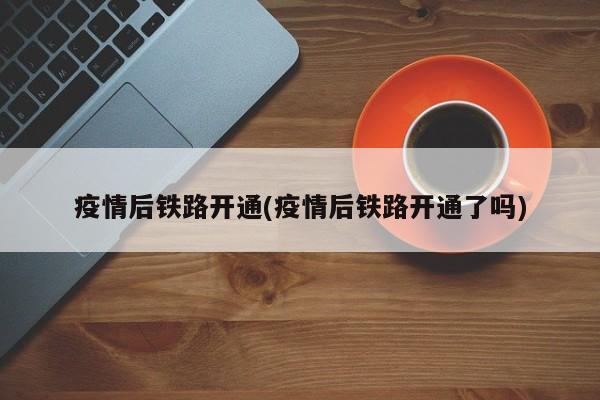 疫情后铁路开通(疫情后铁路开通了吗)