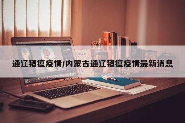通辽猪瘟疫情/内蒙古通辽猪瘟疫情最新消息