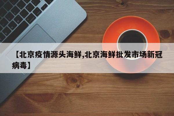 【北京疫情源头海鲜,北京海鲜批发市场新冠病毒】