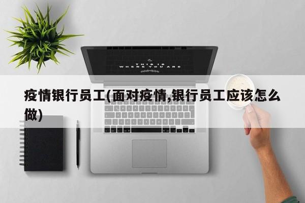 疫情银行员工(面对疫情,银行员工应该怎么做)