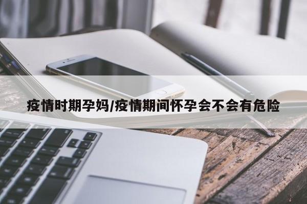疫情时期孕妈/疫情期间怀孕会不会有危险