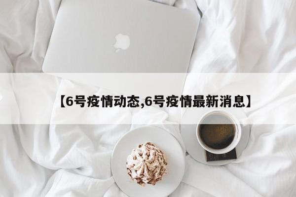 【6号疫情动态,6号疫情最新消息】