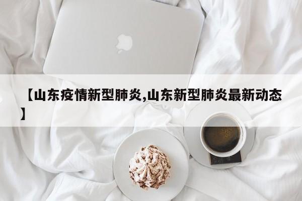 【山东疫情新型肺炎,山东新型肺炎最新动态】