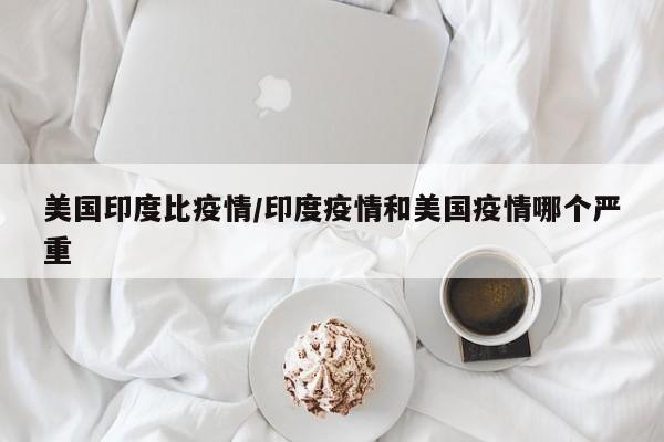 美国印度比疫情/印度疫情和美国疫情哪个严重