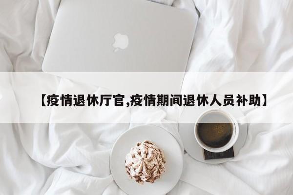 【疫情退休厅官,疫情期间退休人员补助】