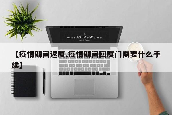 【疫情期间返厦,疫情期间回厦门需要什么手续】