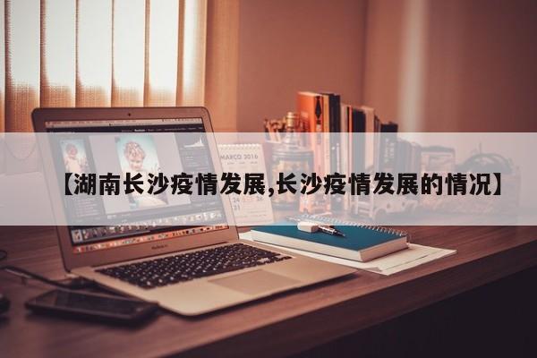 【湖南长沙疫情发展,长沙疫情发展的情况】