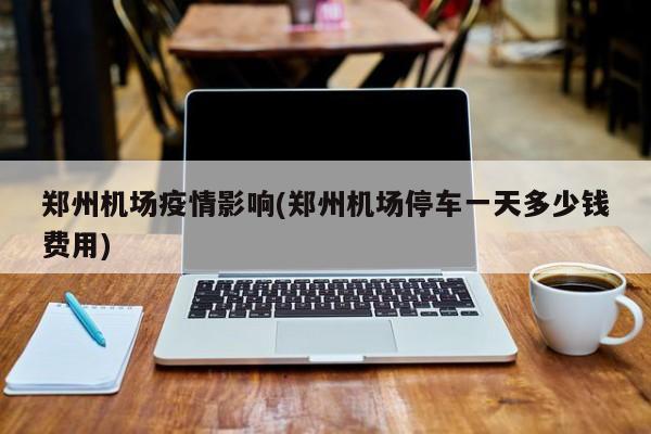 郑州机场疫情影响(郑州机场停车一天多少钱费用)