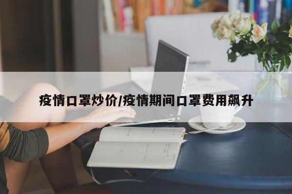 疫情口罩炒价/疫情期间口罩费用飙升