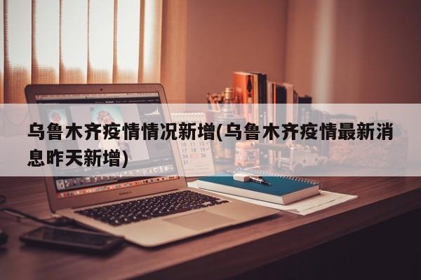 乌鲁木齐疫情情况新增(乌鲁木齐疫情最新消息昨天新增)