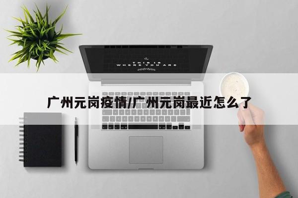 广州元岗疫情/广州元岗最近怎么了