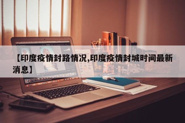 【印度疫情封路情况,印度疫情封城时间最新消息】