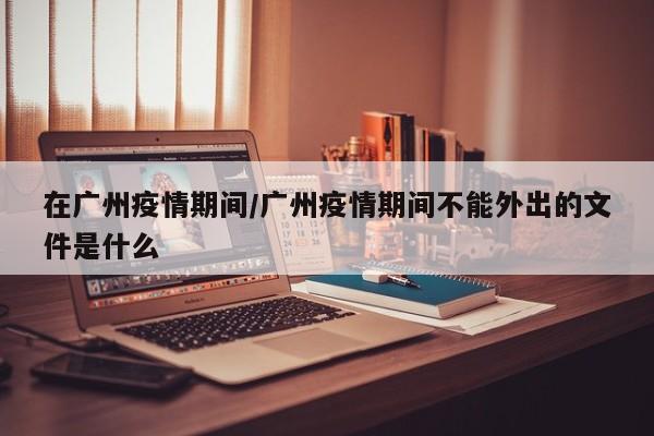 在广州疫情期间/广州疫情期间不能外出的文件是什么