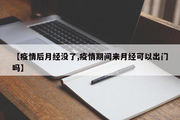 【疫情后月经没了,疫情期间来月经可以出门吗】