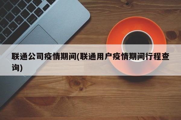 联通公司疫情期间(联通用户疫情期间行程查询)