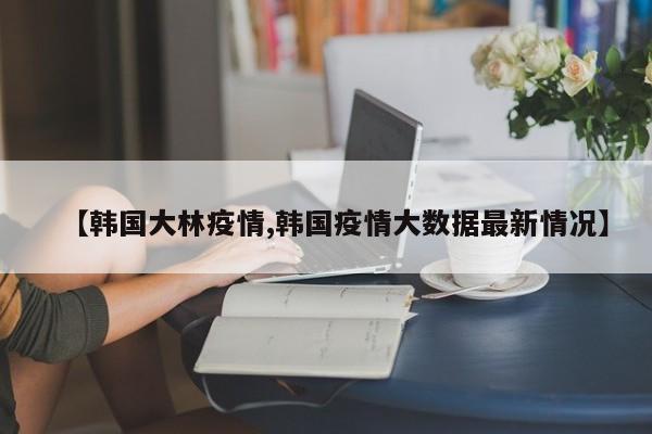 【韩国大林疫情,韩国疫情大数据最新情况】