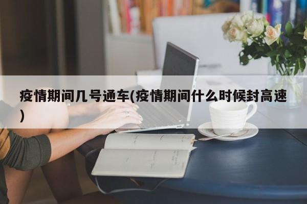 疫情期间几号通车(疫情期间什么时候封高速)