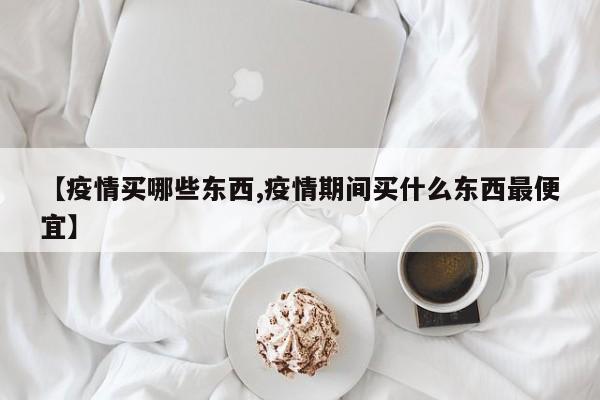【疫情买哪些东西,疫情期间买什么东西最便宜】